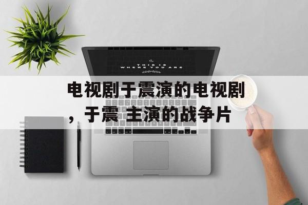 电视剧于震演的电视剧，于震 主演的战争片-第1张图片-