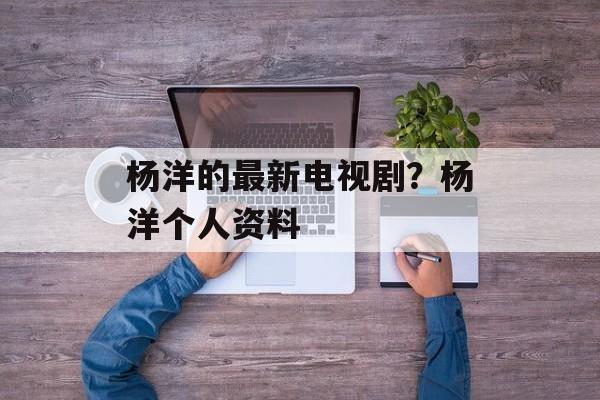 杨洋的最新电视剧？杨洋个人资料-第1张图片-