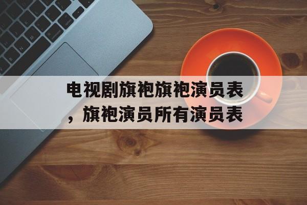 电视剧旗袍旗袍演员表，旗袍演员所有演员表-第1张图片-