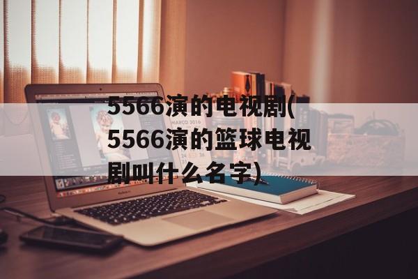 5566演的电视剧(5566演的篮球电视剧叫什么名字)-第1张图片-