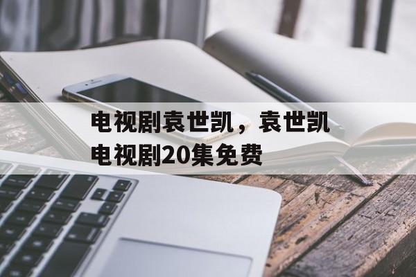 电视剧袁世凯，袁世凯电视剧20集免费-第1张图片-