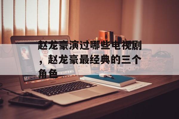 赵龙豪演过哪些电视剧，赵龙豪最经典的三个角色-第1张图片-