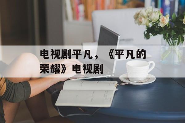 电视剧平凡，《平凡的荣耀》电视剧-第1张图片-
