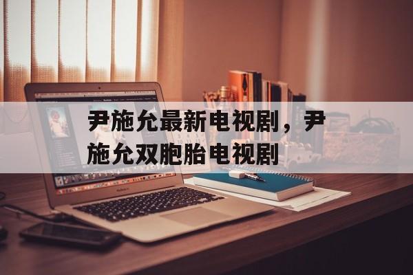 尹施允最新电视剧，尹施允双胞胎电视剧-第1张图片-