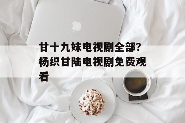 甘十九妹电视剧全部？杨织甘陆电视剧免费观看-第1张图片-
