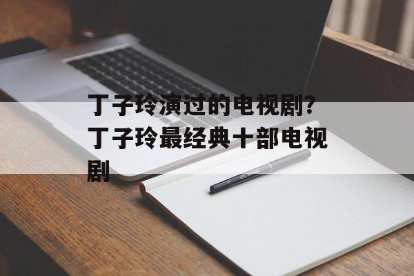 丁子玲演过的电视剧？丁子玲最经典十部电视剧-第1张图片-