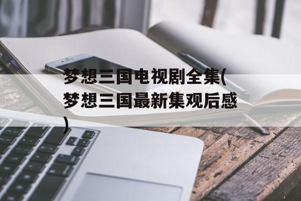 梦想三国电视剧全集(梦想三国最新集观后感)-第1张图片-