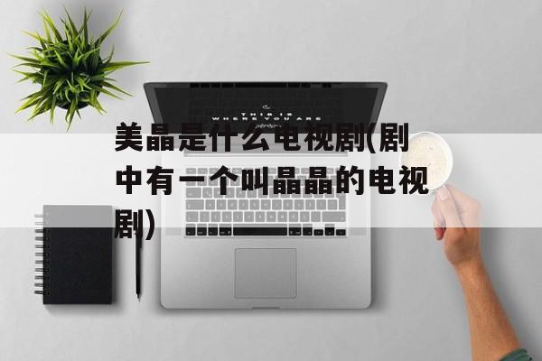 美晶是什么电视剧(剧中有一个叫晶晶的电视剧)-第1张图片-