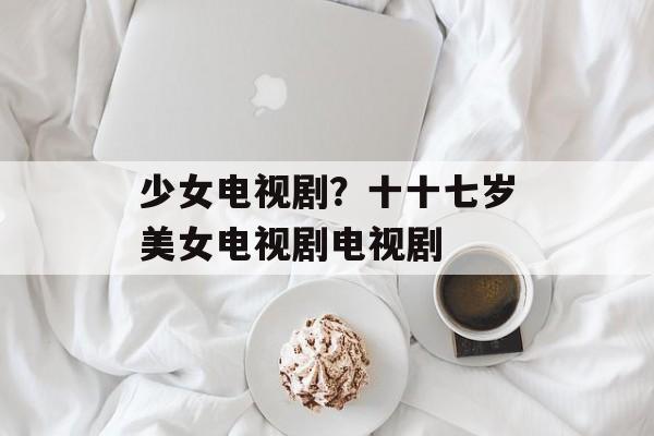 少女电视剧？十十七岁美女电视剧电视剧-第1张图片-