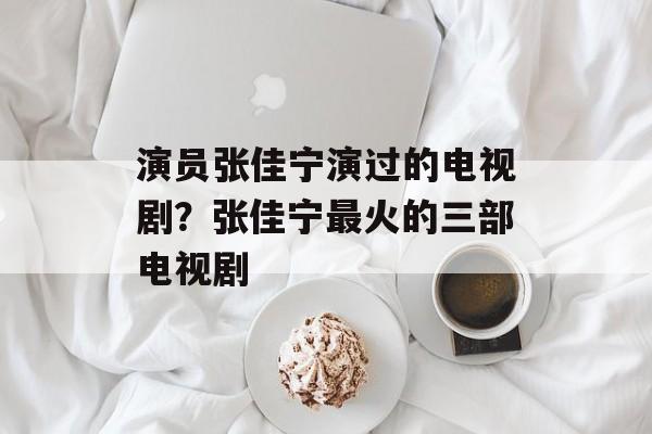 演员张佳宁演过的电视剧？张佳宁最火的三部电视剧-第1张图片-