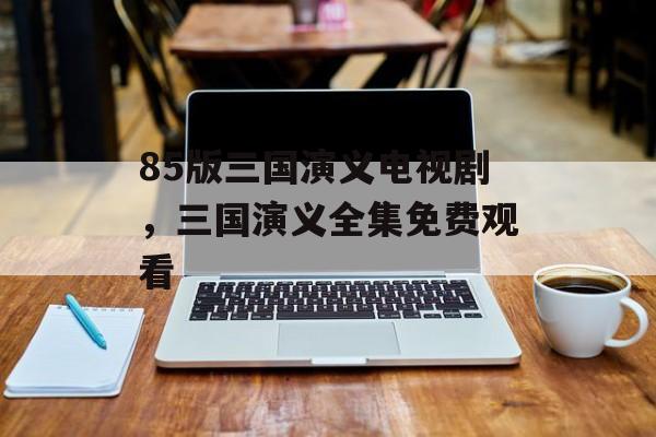 85版三国演义电视剧，三国演义全集免费观看-第1张图片-