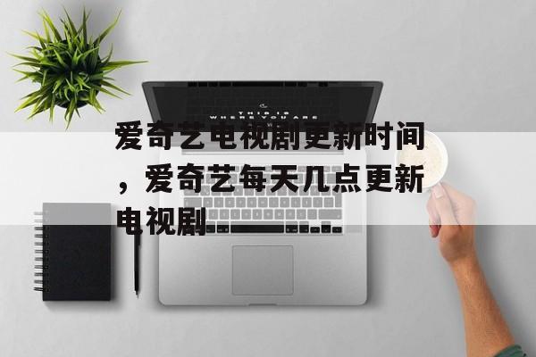 爱奇艺电视剧更新时间，爱奇艺每天几点更新电视剧-第1张图片-
