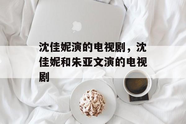 沈佳妮演的电视剧，沈佳妮和朱亚文演的电视剧-第1张图片-