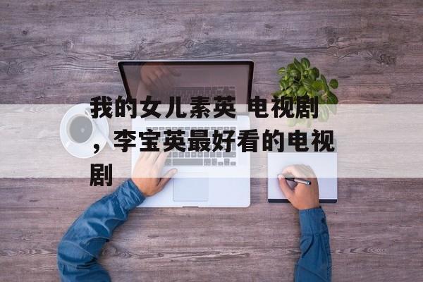 我的女儿素英 电视剧，李宝英最好看的电视剧-第1张图片-