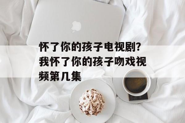 怀了你的孩子电视剧？我怀了你的孩子吻戏视频第几集-第1张图片-