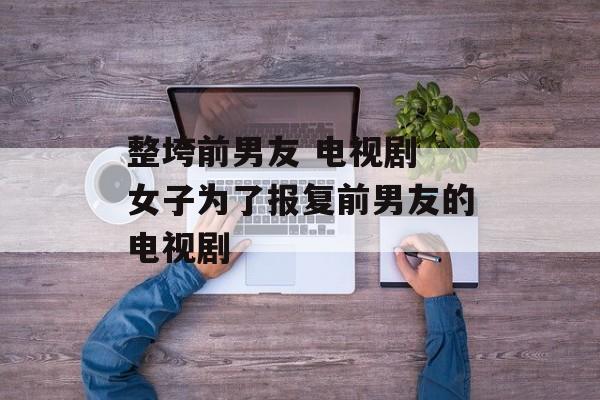 整垮前男友 电视剧 女子为了报复前男友的电视剧-第1张图片-