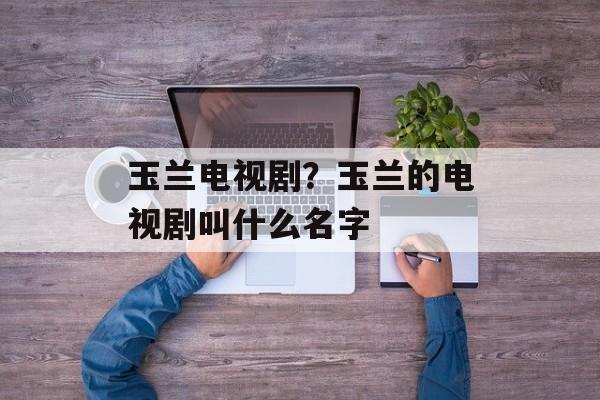 玉兰电视剧？玉兰的电视剧叫什么名字-第1张图片-