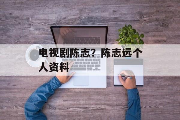 电视剧陈志？陈志远个人资料-第1张图片-