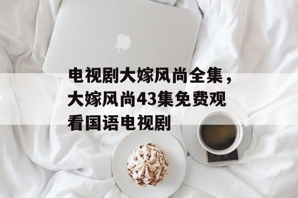 电视剧大嫁风尚全集，大嫁风尚43集免费观看国语电视剧-第1张图片-