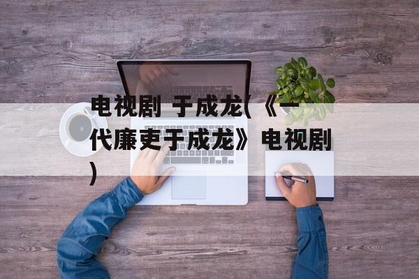 电视剧 于成龙(《一代廉吏于成龙》电视剧)-第1张图片-