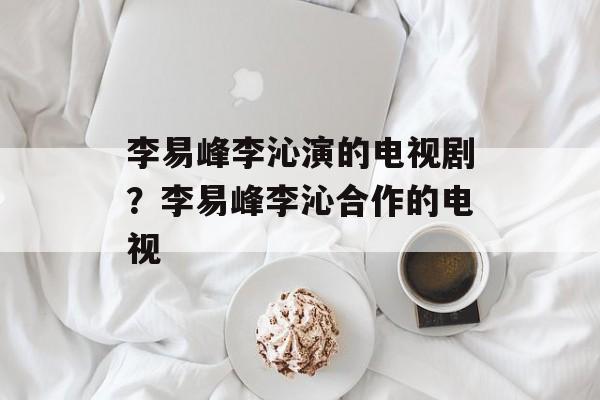 李易峰李沁演的电视剧？李易峰李沁合作的电视-第1张图片-