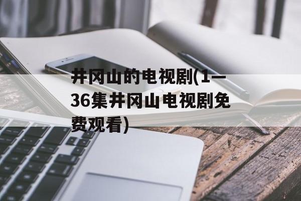 井冈山的电视剧(1—36集井冈山电视剧免费观看)-第1张图片-
