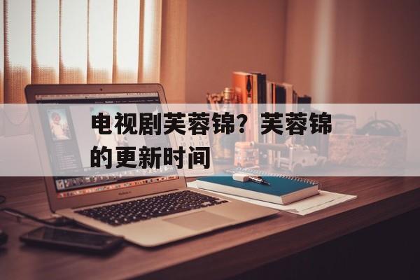 电视剧芙蓉锦？芙蓉锦的更新时间-第1张图片-