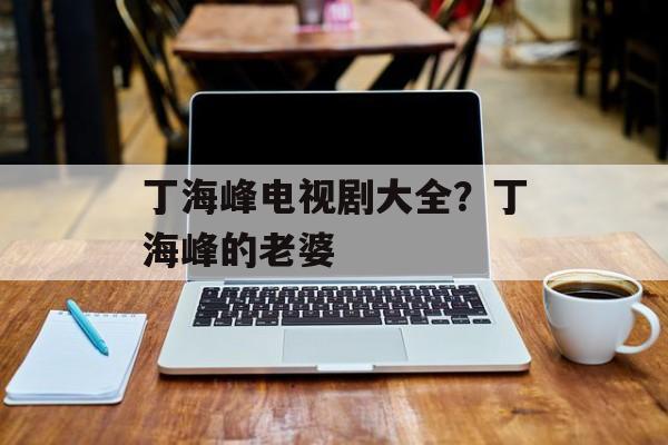 丁海峰电视剧大全？丁海峰的老婆-第1张图片-