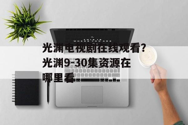 光渊电视剧在线观看？光渊9-30集资源在哪里看-第1张图片-