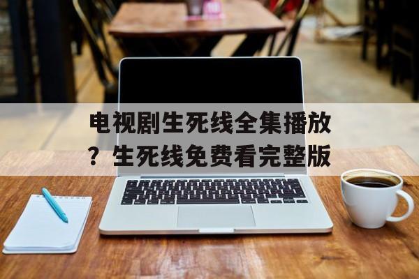 电视剧生死线全集播放？生死线免费看完整版-第1张图片-