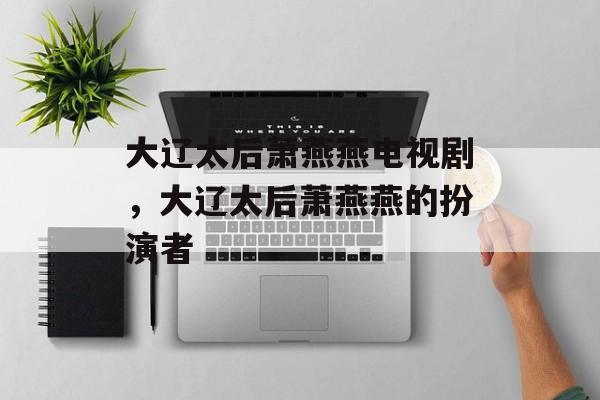 大辽太后萧燕燕电视剧，大辽太后萧燕燕的扮演者-第1张图片-