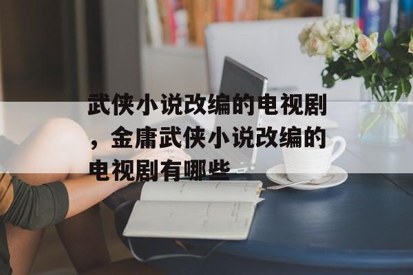 武侠小说改编的电视剧，金庸武侠小说改编的电视剧有哪些-第1张图片-