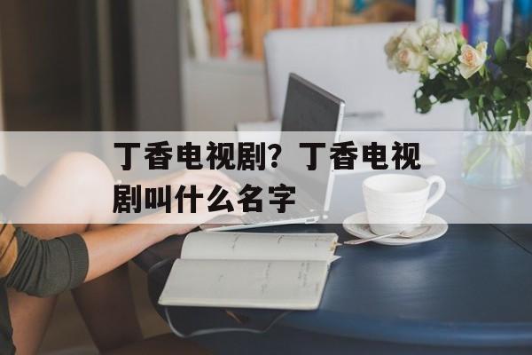 丁香电视剧？丁香电视剧叫什么名字-第1张图片-