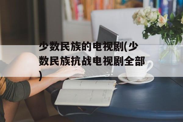 少数民族的电视剧(少数民族抗战电视剧全部)-第1张图片-