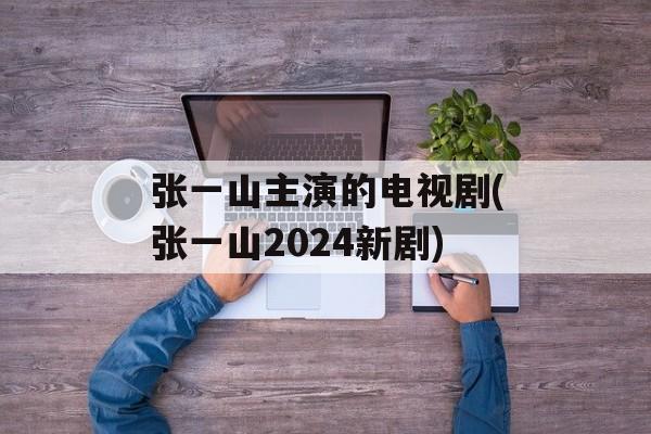 张一山主演的电视剧(张一山2024新剧)-第1张图片-