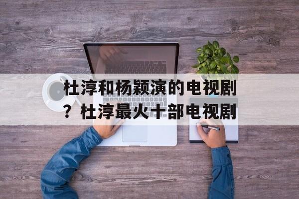 杜淳和杨颖演的电视剧？杜淳最火十部电视剧-第1张图片-
