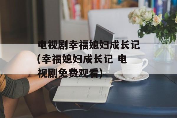 电视剧幸福媳妇成长记(幸福媳妇成长记 电视剧免费观看)-第1张图片-