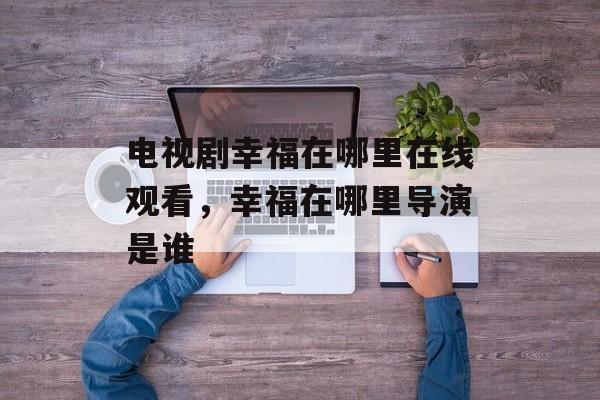 电视剧幸福在哪里在线观看，幸福在哪里导演是谁-第1张图片-