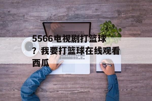 5566电视剧打篮球？我要打篮球在线观看西瓜-第1张图片-