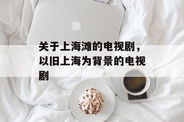 关于上海滩的电视剧，以旧上海为背景的电视剧-第1张图片-