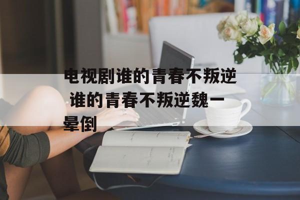 电视剧谁的青春不叛逆 谁的青春不叛逆魏一晕倒-第1张图片-