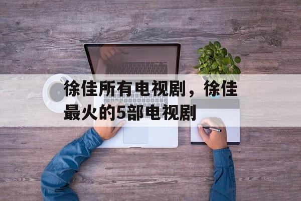 徐佳所有电视剧，徐佳最火的5部电视剧-第1张图片-