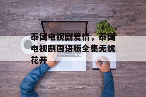 泰国电视剧爱情，泰国电视剧国语版全集无忧花开-第1张图片-