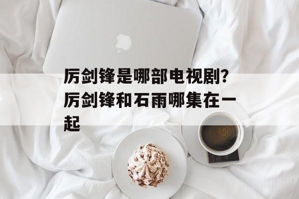 厉剑锋是哪部电视剧？厉剑锋和石雨哪集在一起-第1张图片-