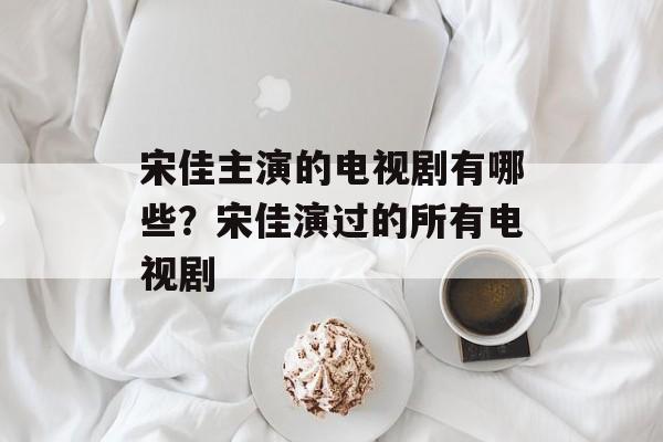 宋佳主演的电视剧有哪些？宋佳演过的所有电视剧-第1张图片-