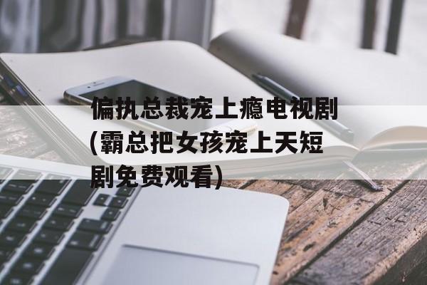 偏执总裁宠上瘾电视剧(霸总把女孩宠上天短剧免费观看)-第1张图片-