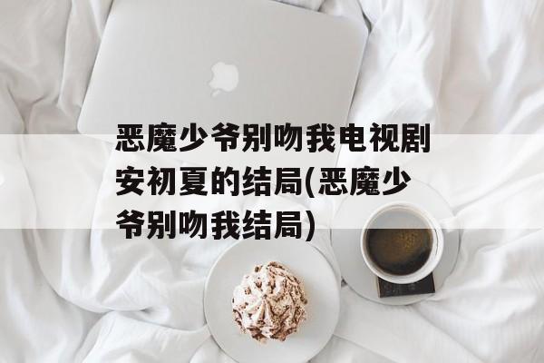 恶魔少爷别吻我电视剧安初夏的结局(恶魔少爷别吻我结局)-第1张图片-