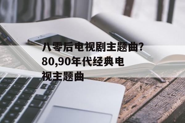 八零后电视剧主题曲？80,90年代经典电视主题曲-第1张图片-