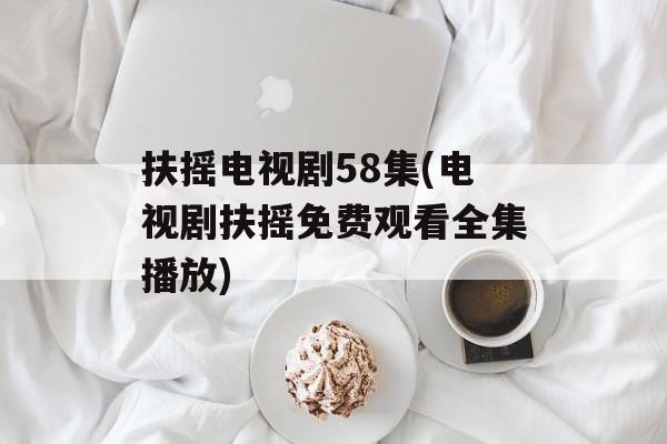 扶摇电视剧58集(电视剧扶摇免费观看全集播放)-第1张图片-