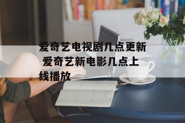 爱奇艺电视剧几点更新 爱奇艺新电影几点上线播放-第1张图片-